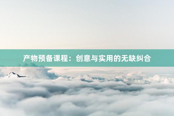 产物预备课程:创意与实用的无缺纠合